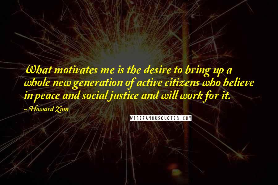 Howard Zinn Quotes: What motivates me is the desire to bring up a whole new generation of active citizens who believe in peace and social justice and will work for it.