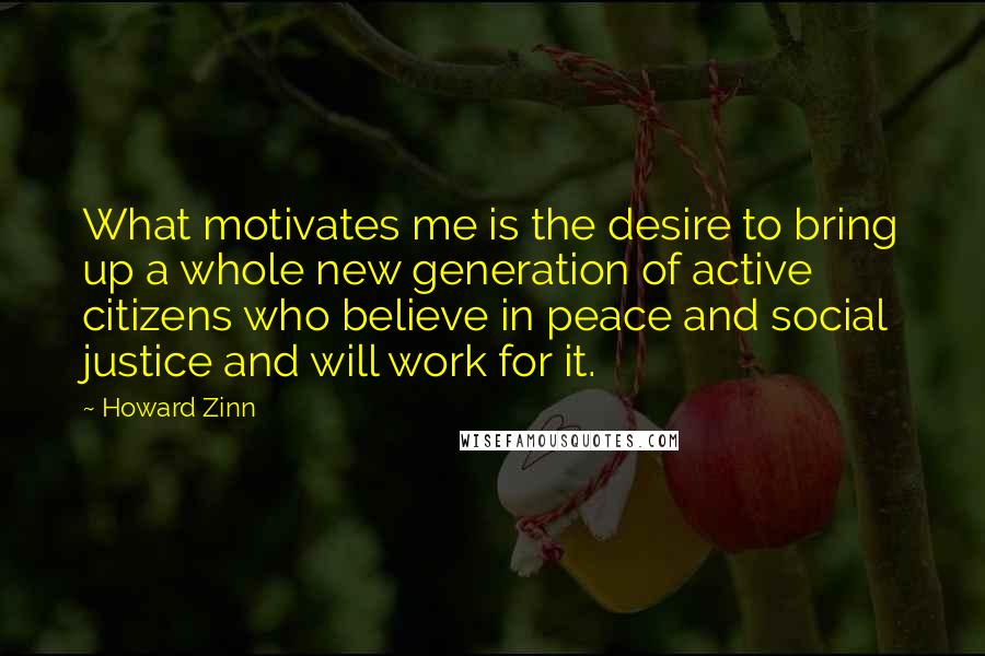 Howard Zinn Quotes: What motivates me is the desire to bring up a whole new generation of active citizens who believe in peace and social justice and will work for it.