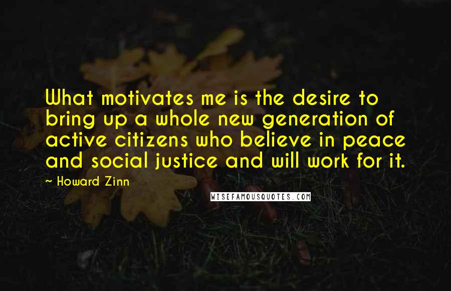 Howard Zinn Quotes: What motivates me is the desire to bring up a whole new generation of active citizens who believe in peace and social justice and will work for it.