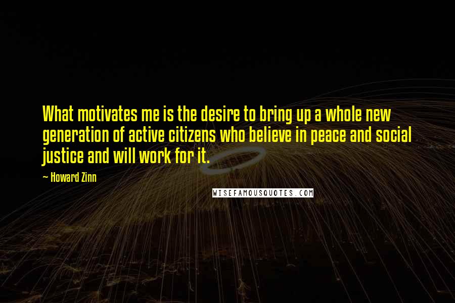 Howard Zinn Quotes: What motivates me is the desire to bring up a whole new generation of active citizens who believe in peace and social justice and will work for it.