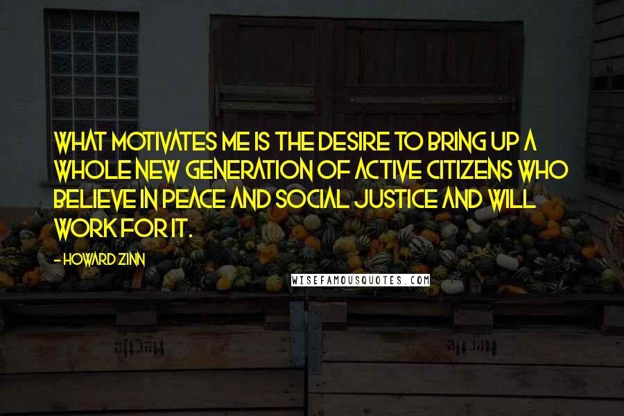 Howard Zinn Quotes: What motivates me is the desire to bring up a whole new generation of active citizens who believe in peace and social justice and will work for it.