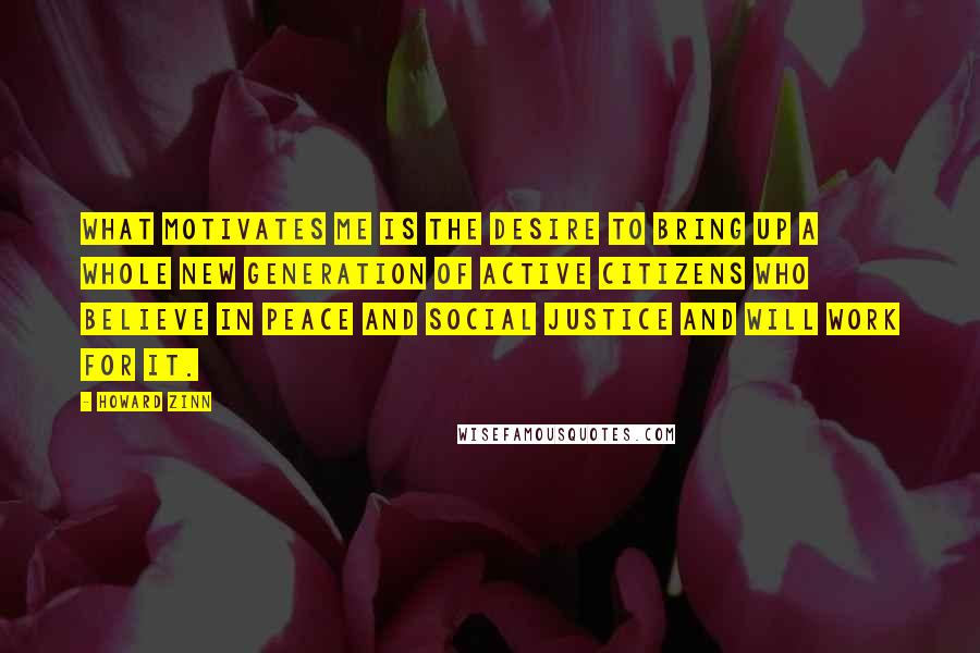 Howard Zinn Quotes: What motivates me is the desire to bring up a whole new generation of active citizens who believe in peace and social justice and will work for it.