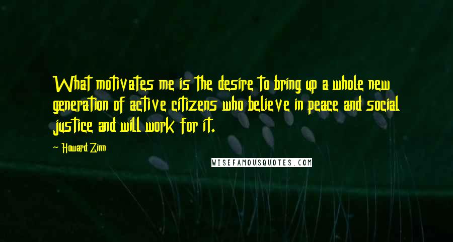 Howard Zinn Quotes: What motivates me is the desire to bring up a whole new generation of active citizens who believe in peace and social justice and will work for it.