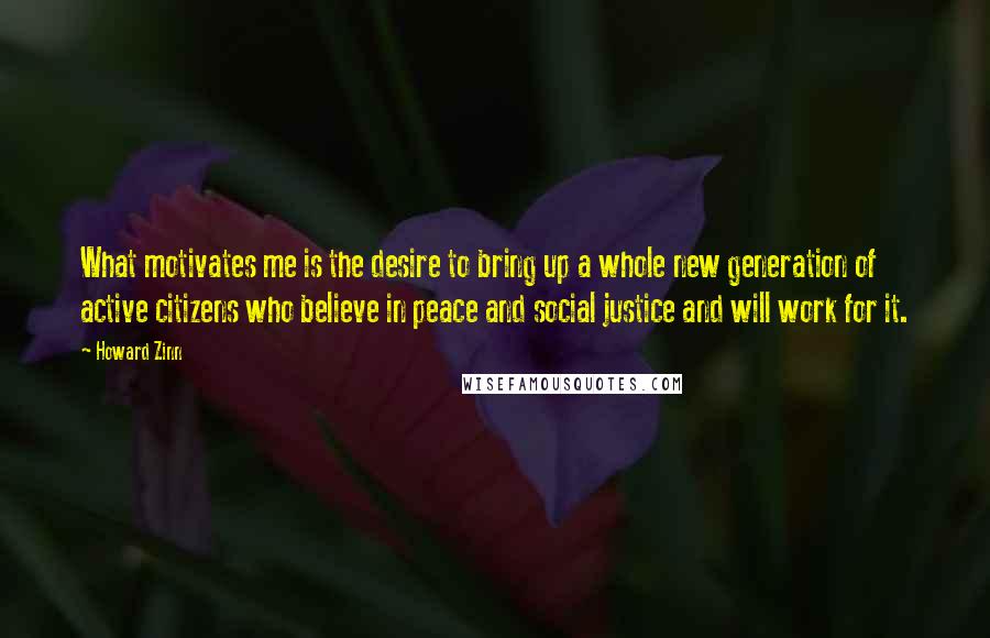 Howard Zinn Quotes: What motivates me is the desire to bring up a whole new generation of active citizens who believe in peace and social justice and will work for it.