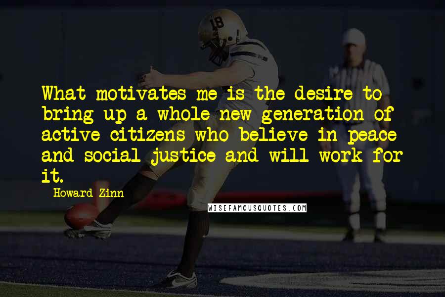 Howard Zinn Quotes: What motivates me is the desire to bring up a whole new generation of active citizens who believe in peace and social justice and will work for it.