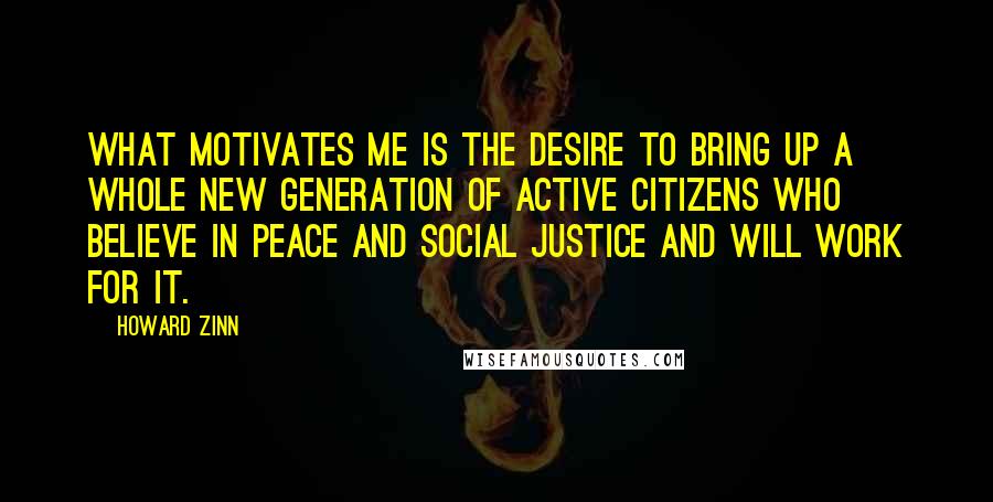 Howard Zinn Quotes: What motivates me is the desire to bring up a whole new generation of active citizens who believe in peace and social justice and will work for it.
