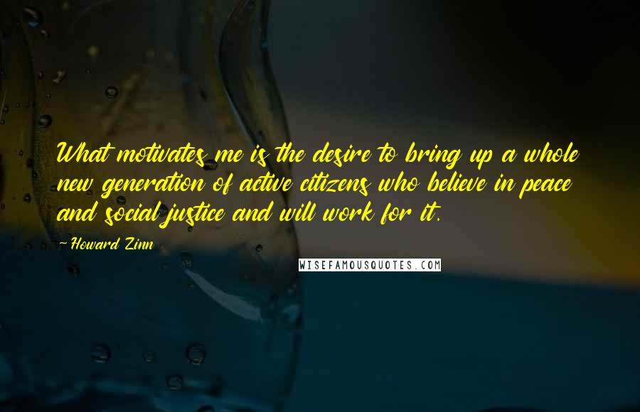 Howard Zinn Quotes: What motivates me is the desire to bring up a whole new generation of active citizens who believe in peace and social justice and will work for it.