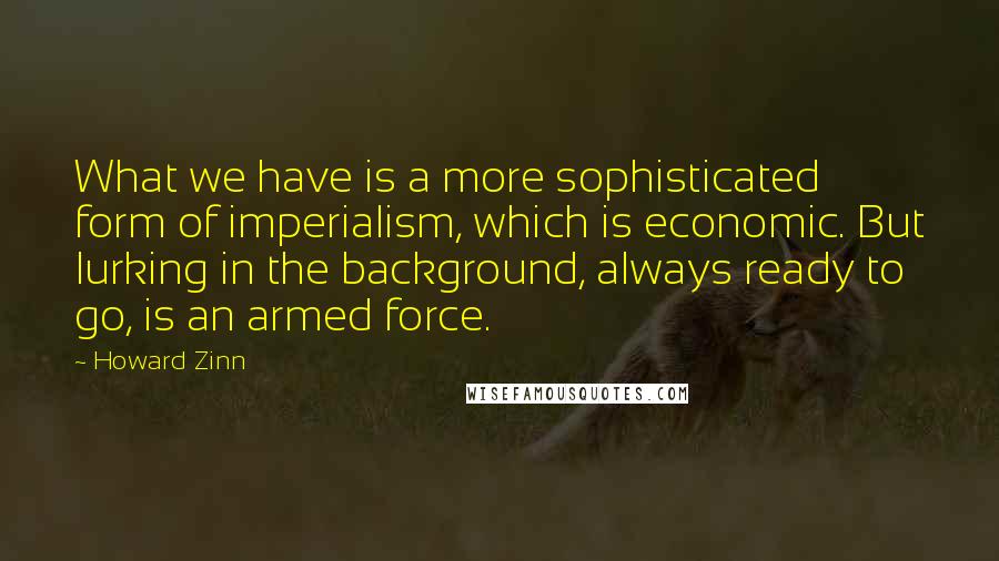 Howard Zinn Quotes: What we have is a more sophisticated form of imperialism, which is economic. But lurking in the background, always ready to go, is an armed force.