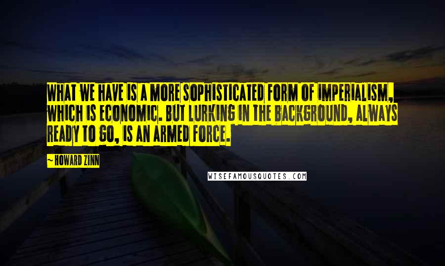 Howard Zinn Quotes: What we have is a more sophisticated form of imperialism, which is economic. But lurking in the background, always ready to go, is an armed force.