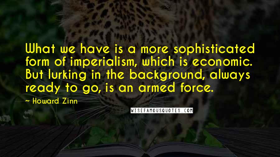 Howard Zinn Quotes: What we have is a more sophisticated form of imperialism, which is economic. But lurking in the background, always ready to go, is an armed force.