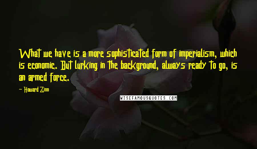 Howard Zinn Quotes: What we have is a more sophisticated form of imperialism, which is economic. But lurking in the background, always ready to go, is an armed force.