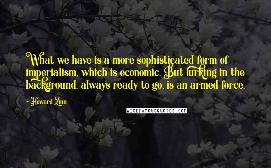 Howard Zinn Quotes: What we have is a more sophisticated form of imperialism, which is economic. But lurking in the background, always ready to go, is an armed force.