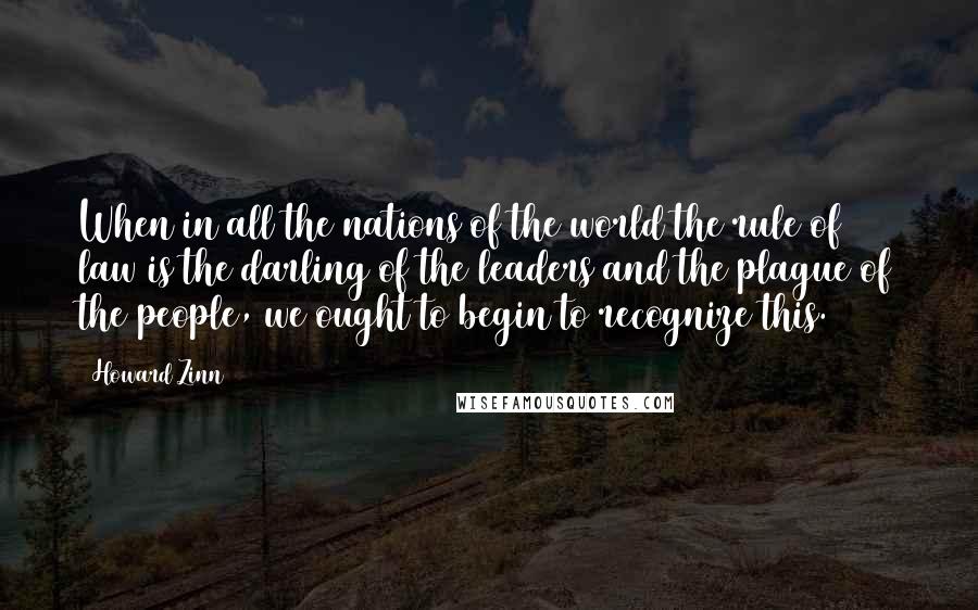 Howard Zinn Quotes: When in all the nations of the world the rule of law is the darling of the leaders and the plague of the people, we ought to begin to recognize this.