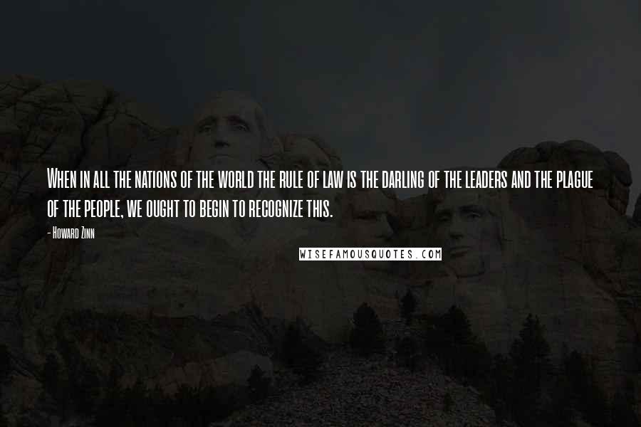 Howard Zinn Quotes: When in all the nations of the world the rule of law is the darling of the leaders and the plague of the people, we ought to begin to recognize this.