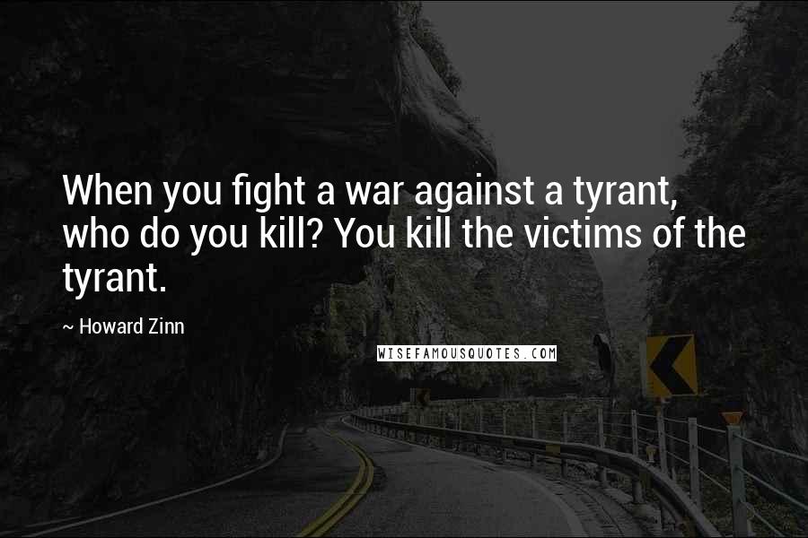 Howard Zinn Quotes: When you fight a war against a tyrant, who do you kill? You kill the victims of the tyrant.