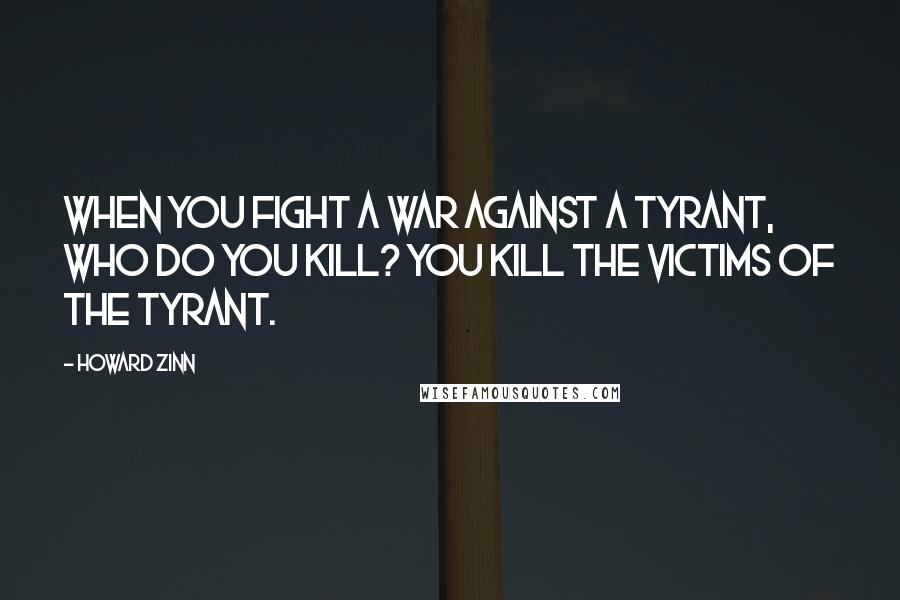 Howard Zinn Quotes: When you fight a war against a tyrant, who do you kill? You kill the victims of the tyrant.