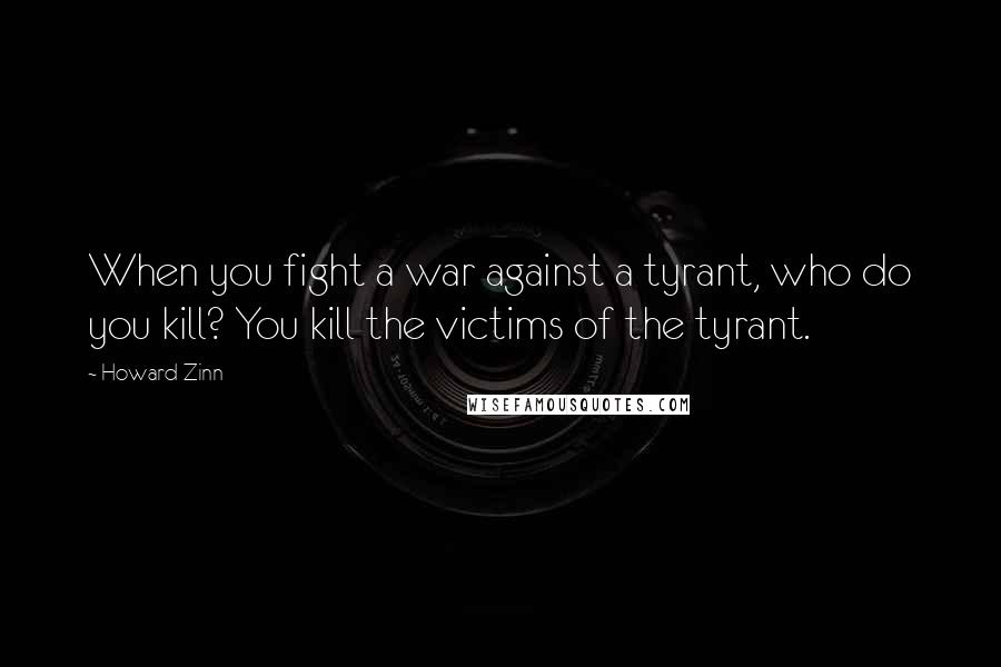 Howard Zinn Quotes: When you fight a war against a tyrant, who do you kill? You kill the victims of the tyrant.