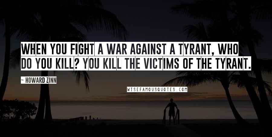 Howard Zinn Quotes: When you fight a war against a tyrant, who do you kill? You kill the victims of the tyrant.