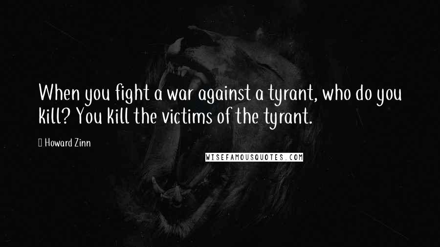 Howard Zinn Quotes: When you fight a war against a tyrant, who do you kill? You kill the victims of the tyrant.