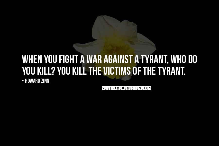 Howard Zinn Quotes: When you fight a war against a tyrant, who do you kill? You kill the victims of the tyrant.