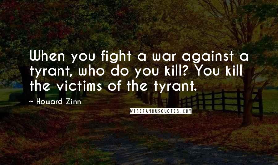 Howard Zinn Quotes: When you fight a war against a tyrant, who do you kill? You kill the victims of the tyrant.