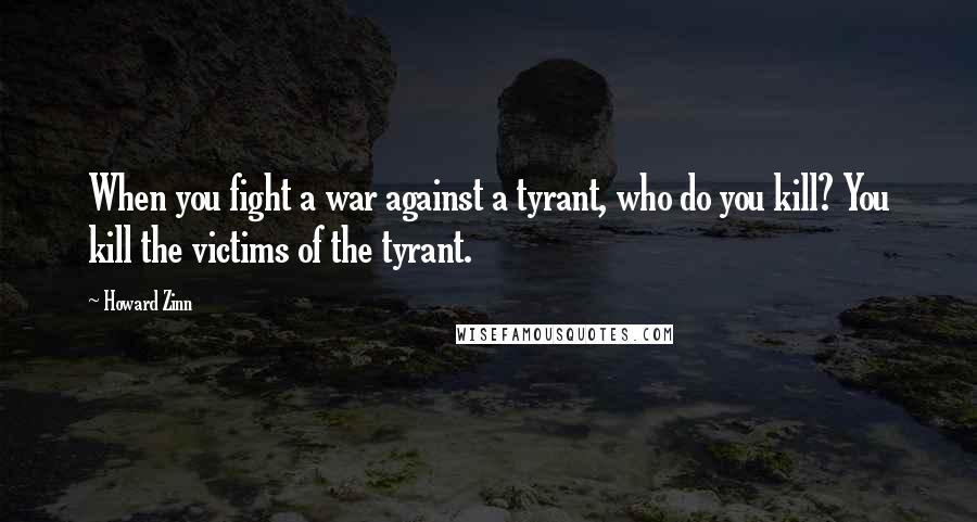 Howard Zinn Quotes: When you fight a war against a tyrant, who do you kill? You kill the victims of the tyrant.