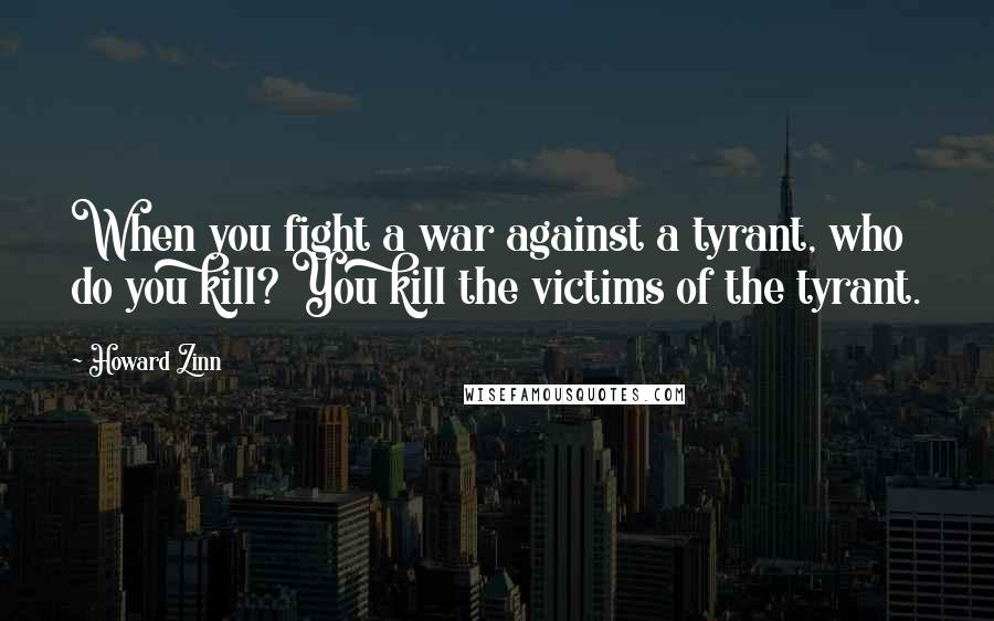 Howard Zinn Quotes: When you fight a war against a tyrant, who do you kill? You kill the victims of the tyrant.