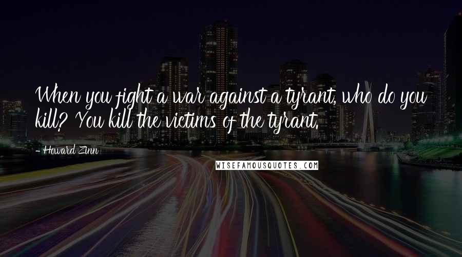 Howard Zinn Quotes: When you fight a war against a tyrant, who do you kill? You kill the victims of the tyrant.