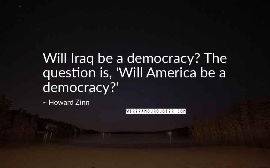 Howard Zinn Quotes: Will Iraq be a democracy? The question is, 'Will America be a democracy?'