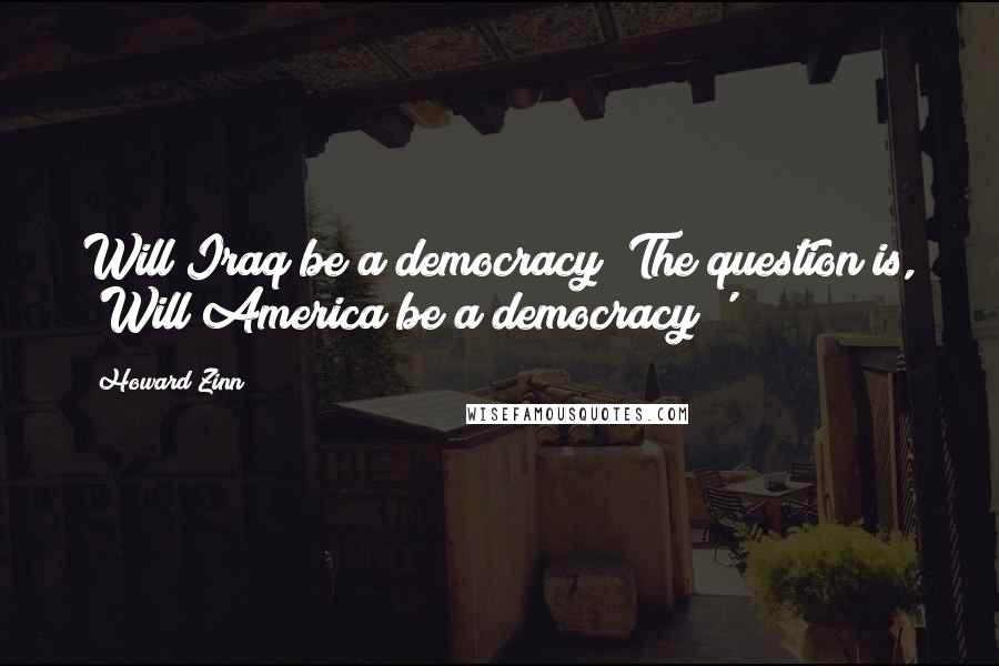 Howard Zinn Quotes: Will Iraq be a democracy? The question is, 'Will America be a democracy?'