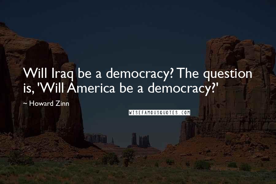 Howard Zinn Quotes: Will Iraq be a democracy? The question is, 'Will America be a democracy?'