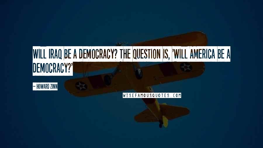 Howard Zinn Quotes: Will Iraq be a democracy? The question is, 'Will America be a democracy?'