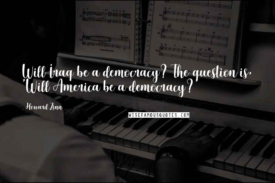 Howard Zinn Quotes: Will Iraq be a democracy? The question is, 'Will America be a democracy?'