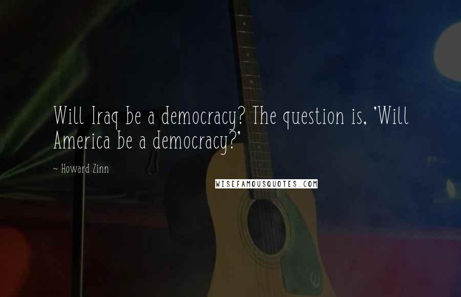 Howard Zinn Quotes: Will Iraq be a democracy? The question is, 'Will America be a democracy?'