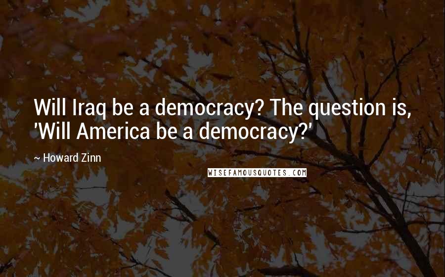 Howard Zinn Quotes: Will Iraq be a democracy? The question is, 'Will America be a democracy?'