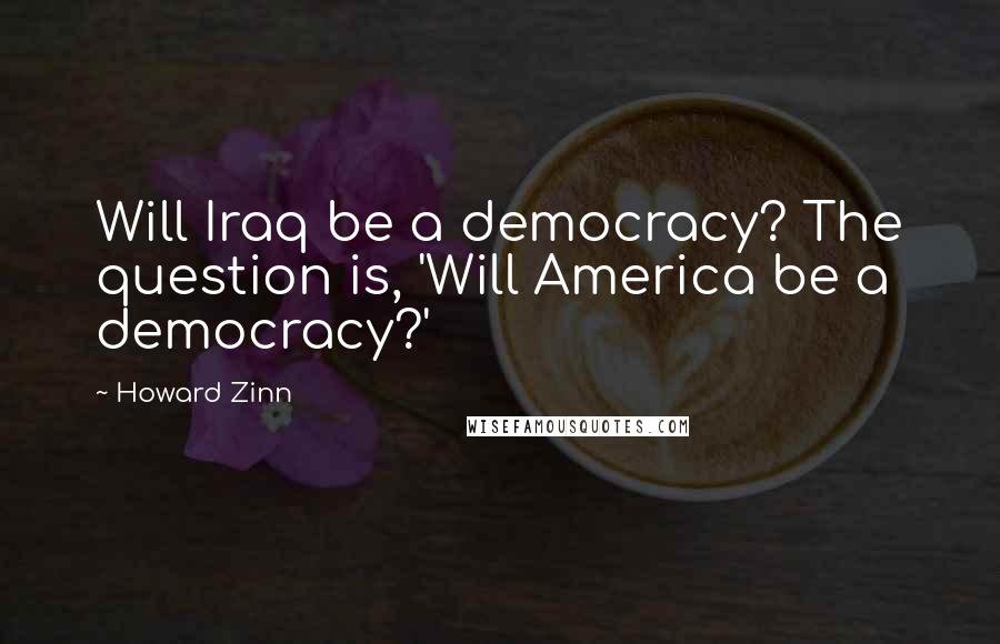 Howard Zinn Quotes: Will Iraq be a democracy? The question is, 'Will America be a democracy?'