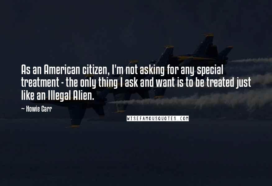 Howie Carr Quotes: As an American citizen, I'm not asking for any special treatment - the only thing I ask and want is to be treated just like an Illegal Alien.