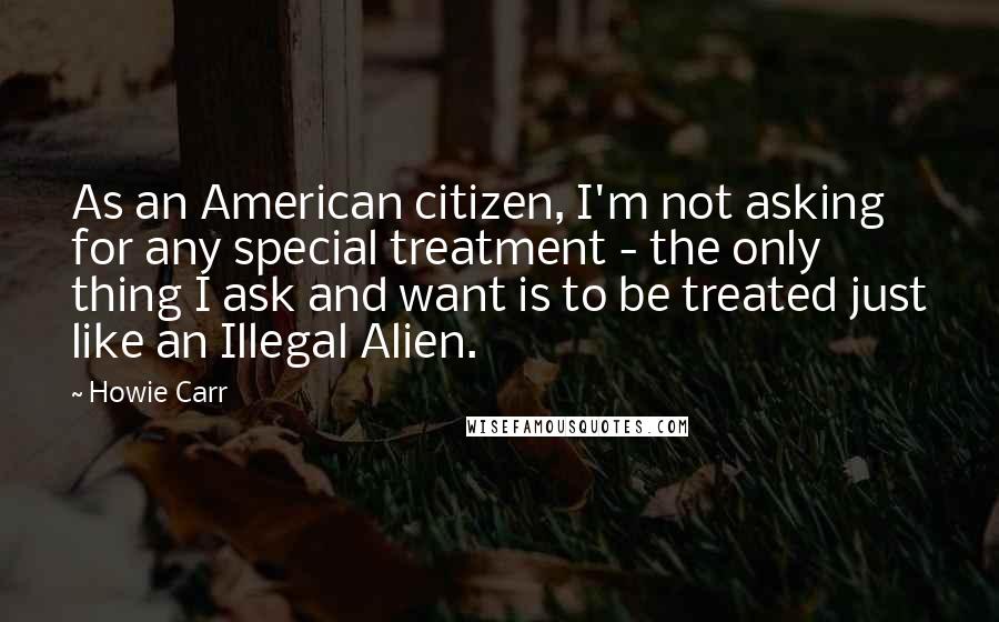 Howie Carr Quotes: As an American citizen, I'm not asking for any special treatment - the only thing I ask and want is to be treated just like an Illegal Alien.