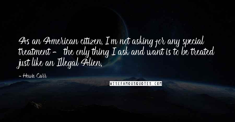 Howie Carr Quotes: As an American citizen, I'm not asking for any special treatment - the only thing I ask and want is to be treated just like an Illegal Alien.