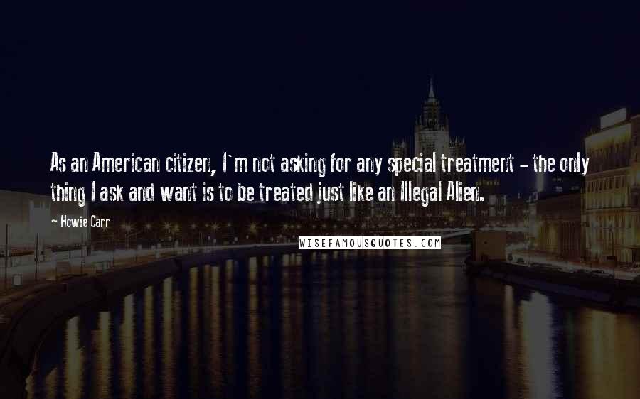 Howie Carr Quotes: As an American citizen, I'm not asking for any special treatment - the only thing I ask and want is to be treated just like an Illegal Alien.