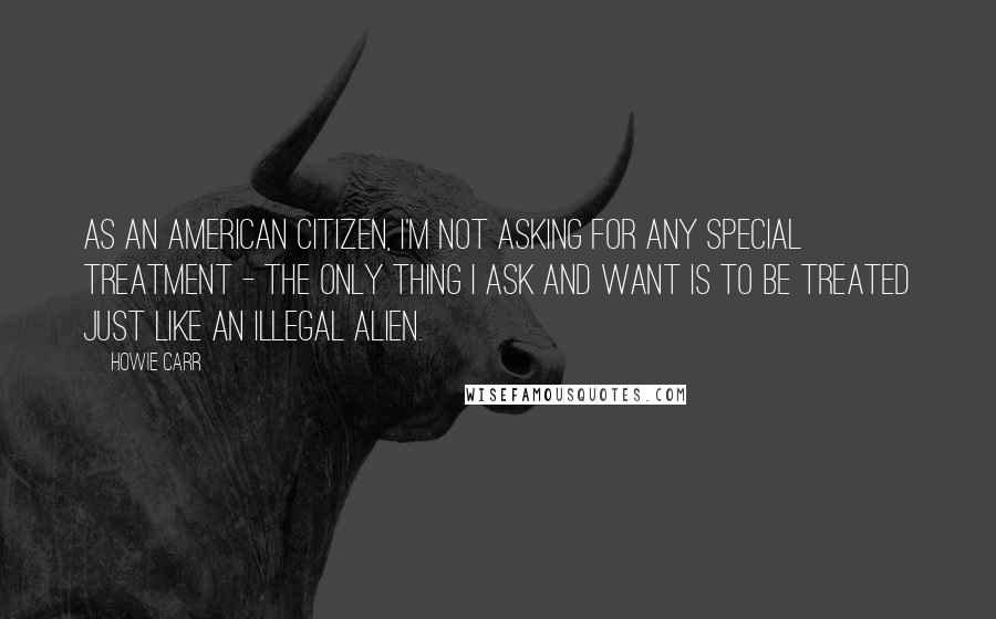 Howie Carr Quotes: As an American citizen, I'm not asking for any special treatment - the only thing I ask and want is to be treated just like an Illegal Alien.