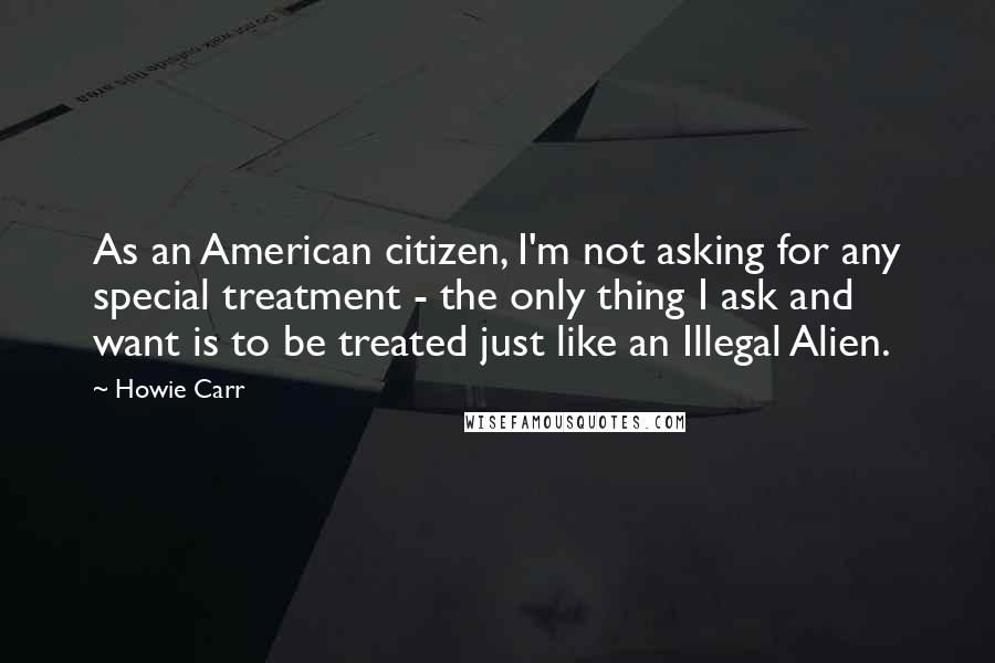 Howie Carr Quotes: As an American citizen, I'm not asking for any special treatment - the only thing I ask and want is to be treated just like an Illegal Alien.