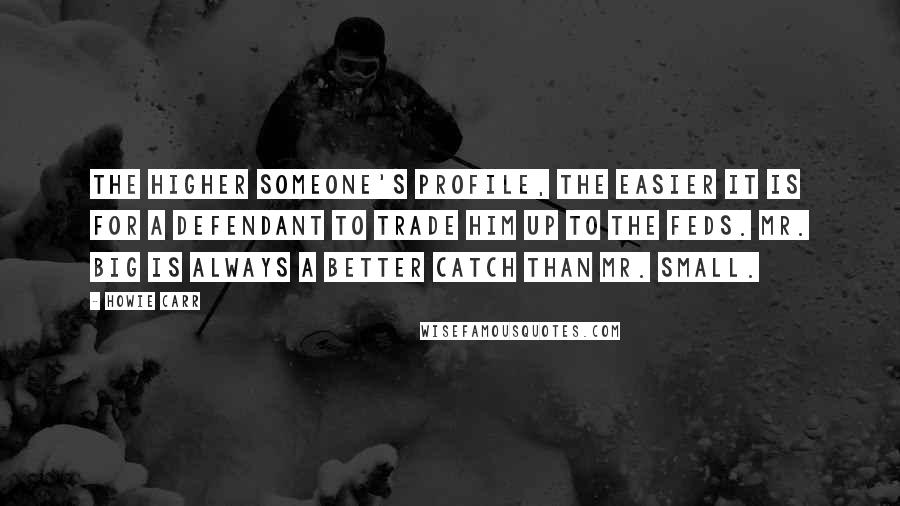 Howie Carr Quotes: The higher someone's profile, the easier it is for a defendant to trade him up to the feds. Mr. Big is always a better catch than Mr. Small.