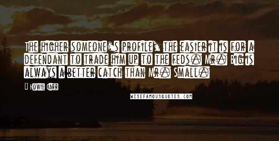 Howie Carr Quotes: The higher someone's profile, the easier it is for a defendant to trade him up to the feds. Mr. Big is always a better catch than Mr. Small.
