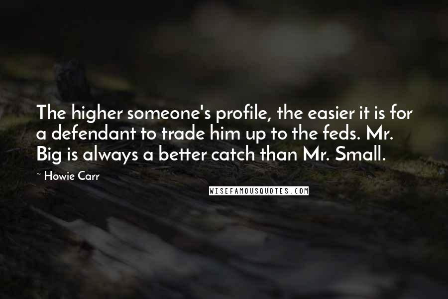 Howie Carr Quotes: The higher someone's profile, the easier it is for a defendant to trade him up to the feds. Mr. Big is always a better catch than Mr. Small.