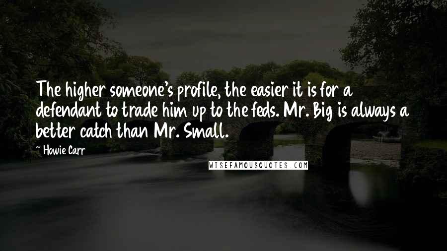 Howie Carr Quotes: The higher someone's profile, the easier it is for a defendant to trade him up to the feds. Mr. Big is always a better catch than Mr. Small.