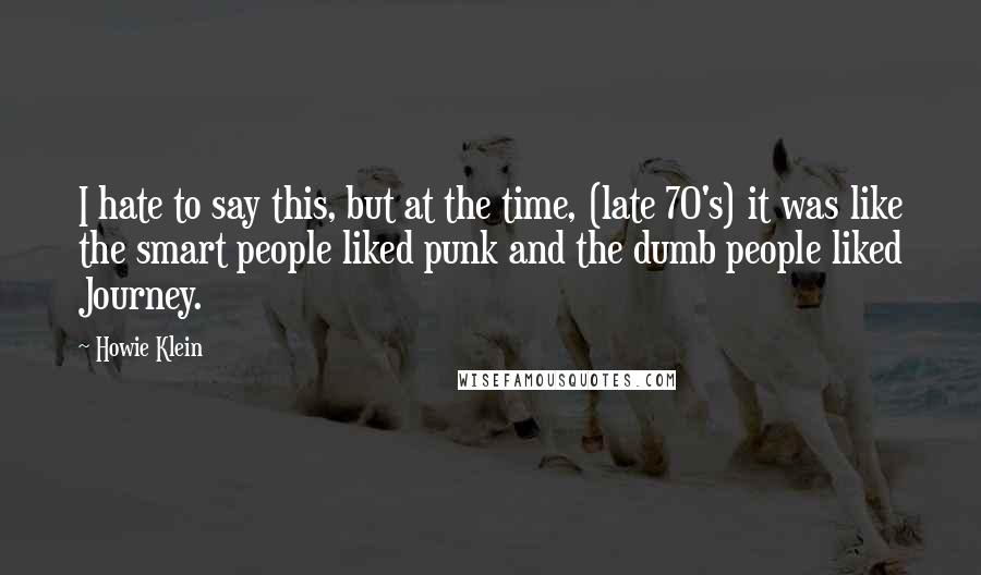 Howie Klein Quotes: I hate to say this, but at the time, (late 70's) it was like the smart people liked punk and the dumb people liked Journey.