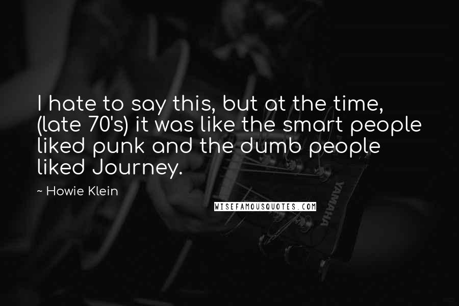 Howie Klein Quotes: I hate to say this, but at the time, (late 70's) it was like the smart people liked punk and the dumb people liked Journey.