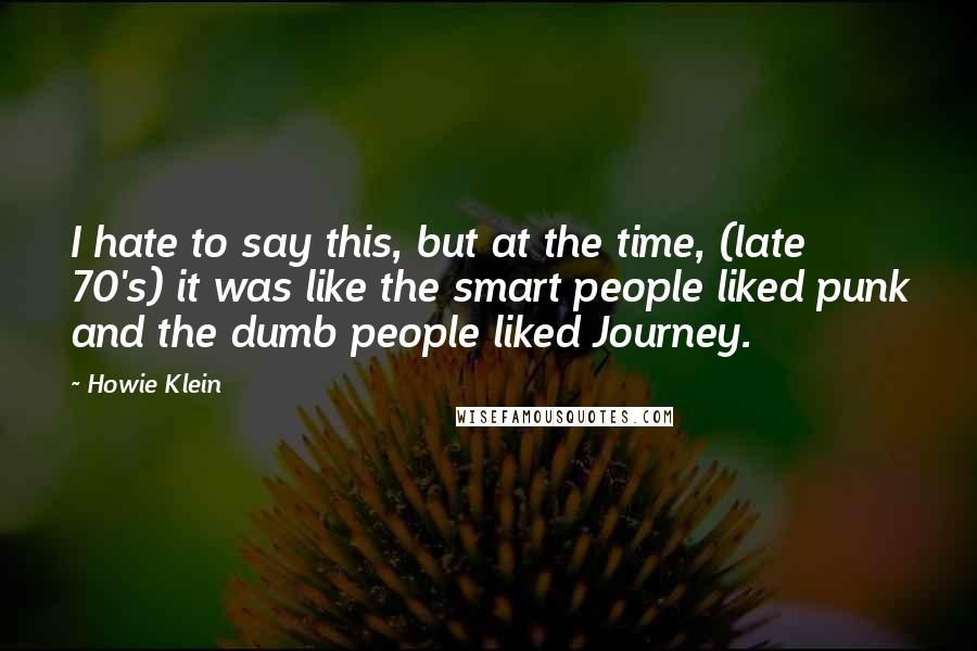 Howie Klein Quotes: I hate to say this, but at the time, (late 70's) it was like the smart people liked punk and the dumb people liked Journey.