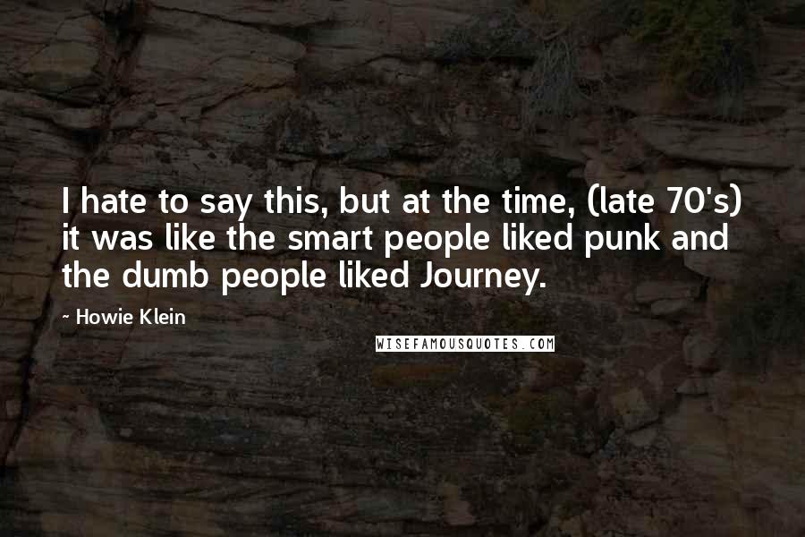 Howie Klein Quotes: I hate to say this, but at the time, (late 70's) it was like the smart people liked punk and the dumb people liked Journey.